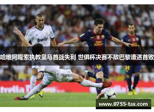 哈维阿隆索执教皇马首战失利 世俱杯决赛不敌巴黎遭遇首败